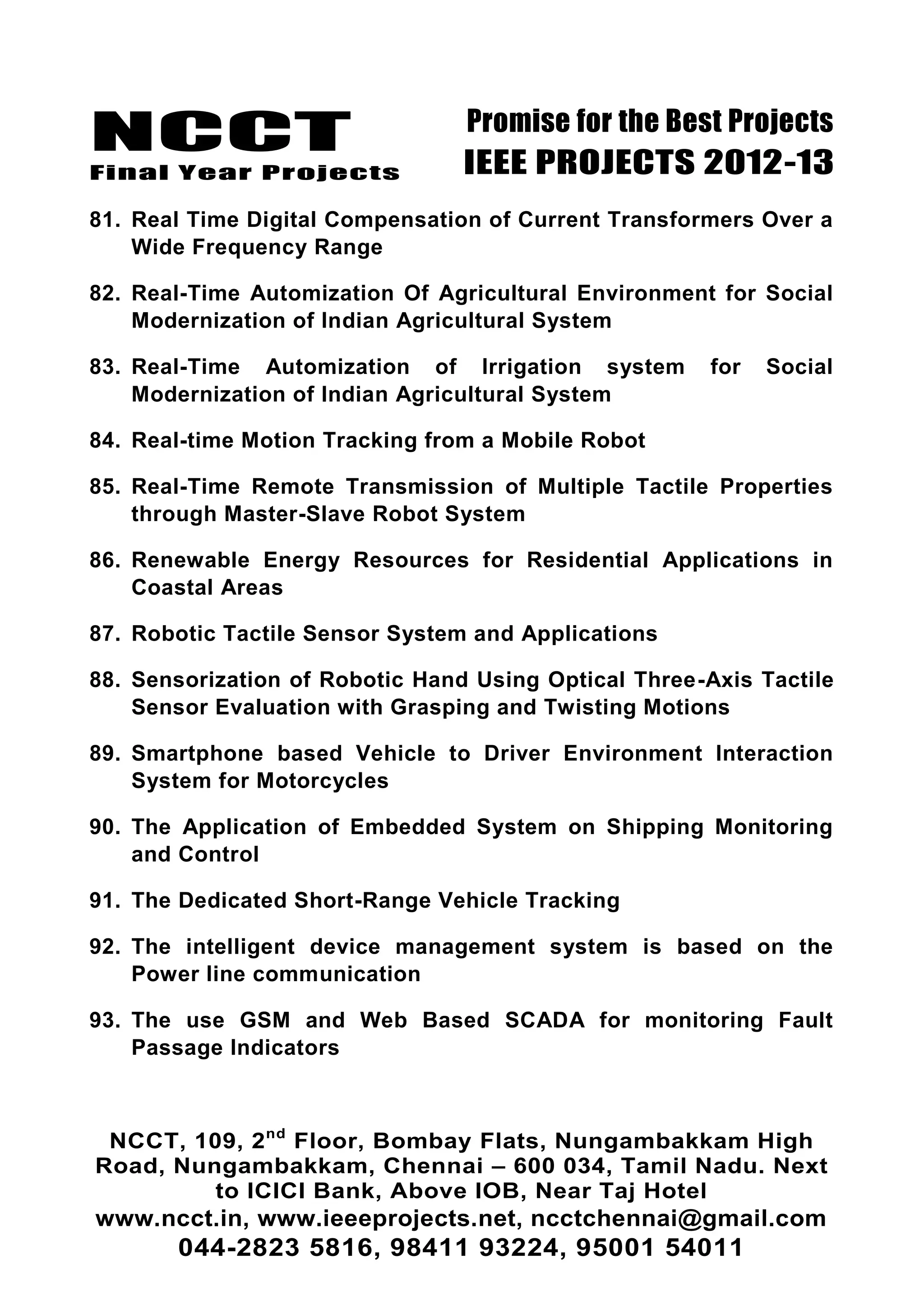 NCCT
Final Year Projects
Promise for the Best Projects
IEEE PROJECTS 2012-13
NCCT, 109, 2nd
Floor, Bombay Flats, Nungambakkam High
Road, Nungambakkam, Chennai – 600 034, Tamil Nadu. Next
to ICICI Bank, Above IOB, Near Taj Hotel
www.ncct.in, www.ieeeprojects.net, ncctchennai@gmail.com
044-2823 5816, 98411 93224, 95001 54011
81. Real Time Digital Compensation of Current Transformers Over a
Wide Frequency Range
82. Real-Time Automization Of Agricultural Environment for Social
Modernization of Indian Agricultural System
83. Real-Time Automization of Irrigation system for Social
Modernization of Indian Agricultural System
84. Real-time Motion Tracking from a Mobile Robot
85. Real-Time Remote Transmission of Multiple Tactile Properties
through Master-Slave Robot System
86. Renewable Energy Resources for Residential Applications in
Coastal Areas
87. Robotic Tactile Sensor System and Applications
88. Sensorization of Robotic Hand Using Optical Three-Axis Tactile
Sensor Evaluation with Grasping and Twisting Motions
89. Smartphone based Vehicle to Driver Environment Interaction
System for Motorcycles
90. The Application of Embedded System on Shipping Monitoring
and Control
91. The Dedicated Short-Range Vehicle Tracking
92. The intelligent device management system is based on the
Power line communication
93. The use GSM and Web Based SCADA for monitoring Fault
Passage Indicators
 
