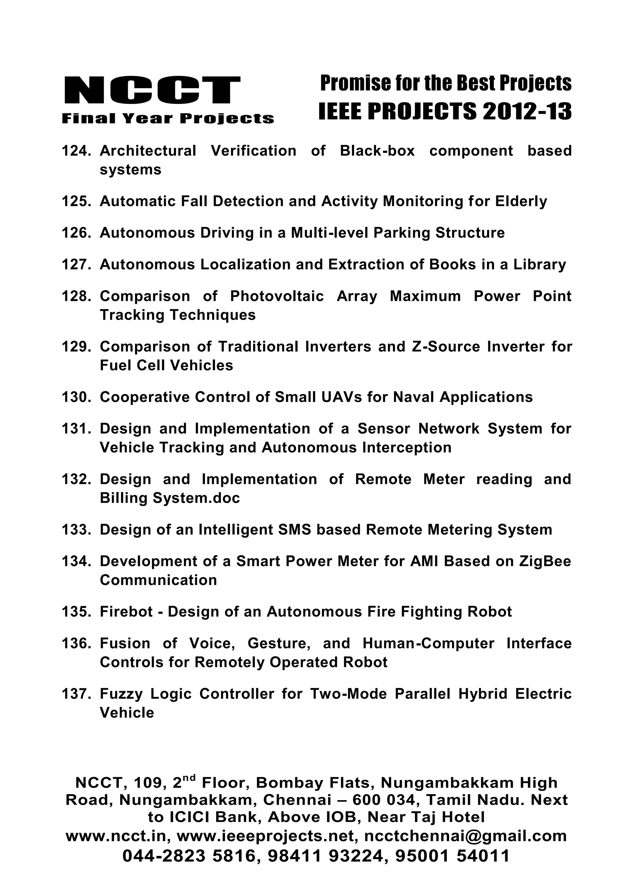 NCCT
Final Year Projects
Promise for the Best Projects
IEEE PROJECTS 2012-13
NCCT, 109, 2nd
Floor, Bombay Flats, Nungambakkam High
Road, Nungambakkam, Chennai – 600 034, Tamil Nadu. Next
to ICICI Bank, Above IOB, Near Taj Hotel
www.ncct.in, www.ieeeprojects.net, ncctchennai@gmail.com
044-2823 5816, 98411 93224, 95001 54011
124. Architectural Verification of Black-box component based
systems
125. Automatic Fall Detection and Activity Monitoring for Elderly
126. Autonomous Driving in a Multi-level Parking Structure
127. Autonomous Localization and Extraction of Books in a Library
128. Comparison of Photovoltaic Array Maximum Power Point
Tracking Techniques
129. Comparison of Traditional Inverters and Z-Source Inverter for
Fuel Cell Vehicles
130. Cooperative Control of Small UAVs for Naval Applications
131. Design and Implementation of a Sensor Network System for
Vehicle Tracking and Autonomous Interception
132. Design and Implementation of Remote Meter reading and
Billing System.doc
133. Design of an Intelligent SMS based Remote Metering System
134. Development of a Smart Power Meter for AMI Based on ZigBee
Communication
135. Firebot - Design of an Autonomous Fire Fighting Robot
136. Fusion of Voice, Gesture, and Human-Computer Interface
Controls for Remotely Operated Robot
137. Fuzzy Logic Controller for Two-Mode Parallel Hybrid Electric
Vehicle
 