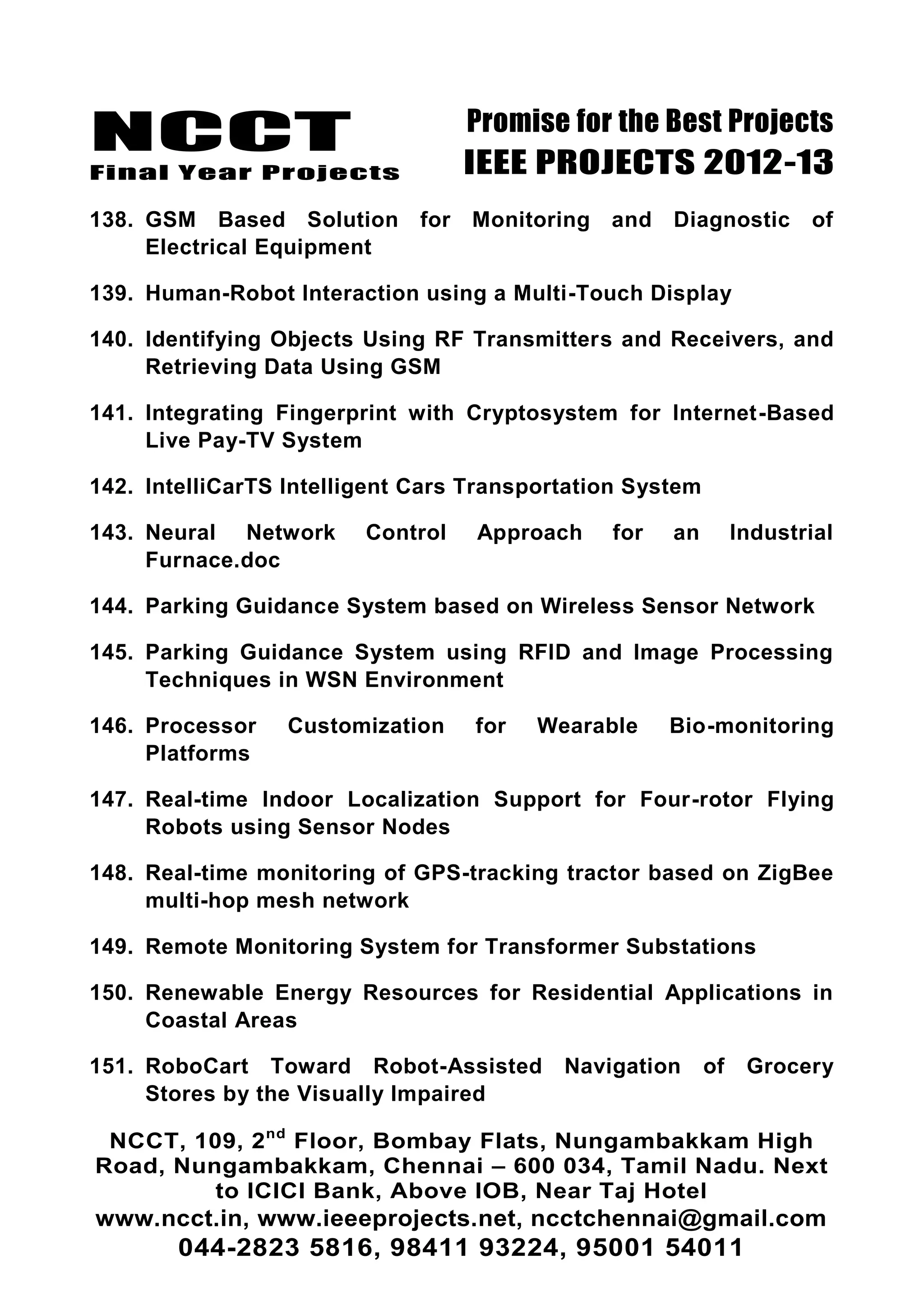 NCCT
Final Year Projects
Promise for the Best Projects
IEEE PROJECTS 2012-13
NCCT, 109, 2nd
Floor, Bombay Flats, Nungambakkam High
Road, Nungambakkam, Chennai – 600 034, Tamil Nadu. Next
to ICICI Bank, Above IOB, Near Taj Hotel
www.ncct.in, www.ieeeprojects.net, ncctchennai@gmail.com
044-2823 5816, 98411 93224, 95001 54011
138. GSM Based Solution for Monitoring and Diagnostic of
Electrical Equipment
139. Human-Robot Interaction using a Multi-Touch Display
140. Identifying Objects Using RF Transmitters and Receivers, and
Retrieving Data Using GSM
141. Integrating Fingerprint with Cryptosystem for Internet-Based
Live Pay-TV System
142. IntelliCarTS Intelligent Cars Transportation System
143. Neural Network Control Approach for an Industrial
Furnace.doc
144. Parking Guidance System based on Wireless Sensor Network
145. Parking Guidance System using RFID and Image Processing
Techniques in WSN Environment
146. Processor Customization for Wearable Bio-monitoring
Platforms
147. Real-time Indoor Localization Support for Four-rotor Flying
Robots using Sensor Nodes
148. Real-time monitoring of GPS-tracking tractor based on ZigBee
multi-hop mesh network
149. Remote Monitoring System for Transformer Substations
150. Renewable Energy Resources for Residential Applications in
Coastal Areas
151. RoboCart Toward Robot-Assisted Navigation of Grocery
Stores by the Visually Impaired
 