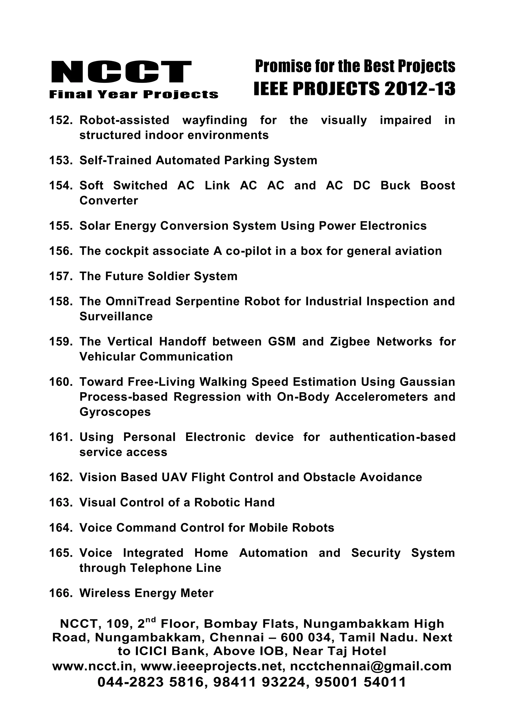 NCCT
Final Year Projects
Promise for the Best Projects
IEEE PROJECTS 2012-13
NCCT, 109, 2nd
Floor, Bombay Flats, Nungambakkam High
Road, Nungambakkam, Chennai – 600 034, Tamil Nadu. Next
to ICICI Bank, Above IOB, Near Taj Hotel
www.ncct.in, www.ieeeprojects.net, ncctchennai@gmail.com
044-2823 5816, 98411 93224, 95001 54011
152. Robot-assisted wayfinding for the visually impaired in
structured indoor environments
153. Self-Trained Automated Parking System
154. Soft Switched AC Link AC AC and AC DC Buck Boost
Converter
155. Solar Energy Conversion System Using Power Electronics
156. The cockpit associate A co-pilot in a box for general aviation
157. The Future Soldier System
158. The OmniTread Serpentine Robot for Industrial Inspection and
Surveillance
159. The Vertical Handoff between GSM and Zigbee Networks for
Vehicular Communication
160. Toward Free-Living Walking Speed Estimation Using Gaussian
Process-based Regression with On-Body Accelerometers and
Gyroscopes
161. Using Personal Electronic device for authentication-based
service access
162. Vision Based UAV Flight Control and Obstacle Avoidance
163. Visual Control of a Robotic Hand
164. Voice Command Control for Mobile Robots
165. Voice Integrated Home Automation and Security System
through Telephone Line
166. Wireless Energy Meter
 