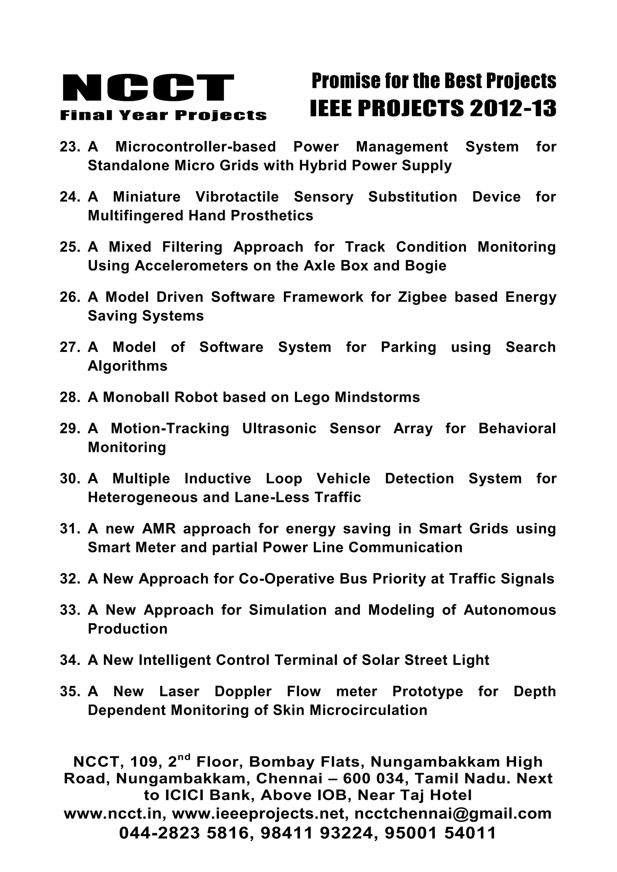 NCCT
Final Year Projects
Promise for the Best Projects
IEEE PROJECTS 2012-13
NCCT, 109, 2nd
Floor, Bombay Flats, Nungambakkam High
Road, Nungambakkam, Chennai – 600 034, Tamil Nadu. Next
to ICICI Bank, Above IOB, Near Taj Hotel
www.ncct.in, www.ieeeprojects.net, ncctchennai@gmail.com
044-2823 5816, 98411 93224, 95001 54011
23. A Microcontroller-based Power Management System for
Standalone Micro Grids with Hybrid Power Supply
24. A Miniature Vibrotactile Sensory Substitution Device for
Multifingered Hand Prosthetics
25. A Mixed Filtering Approach for Track Condition Monitoring
Using Accelerometers on the Axle Box and Bogie
26. A Model Driven Software Framework for Zigbee based Energy
Saving Systems
27. A Model of Software System for Parking using Search
Algorithms
28. A Monoball Robot based on Lego Mindstorms
29. A Motion-Tracking Ultrasonic Sensor Array for Behavioral
Monitoring
30. A Multiple Inductive Loop Vehicle Detection System for
Heterogeneous and Lane-Less Traffic
31. A new AMR approach for energy saving in Smart Grids using
Smart Meter and partial Power Line Communication
32. A New Approach for Co-Operative Bus Priority at Traffic Signals
33. A New Approach for Simulation and Modeling of Autonomous
Production
34. A New Intelligent Control Terminal of Solar Street Light
35. A New Laser Doppler Flow meter Prototype for Depth
Dependent Monitoring of Skin Microcirculation
 