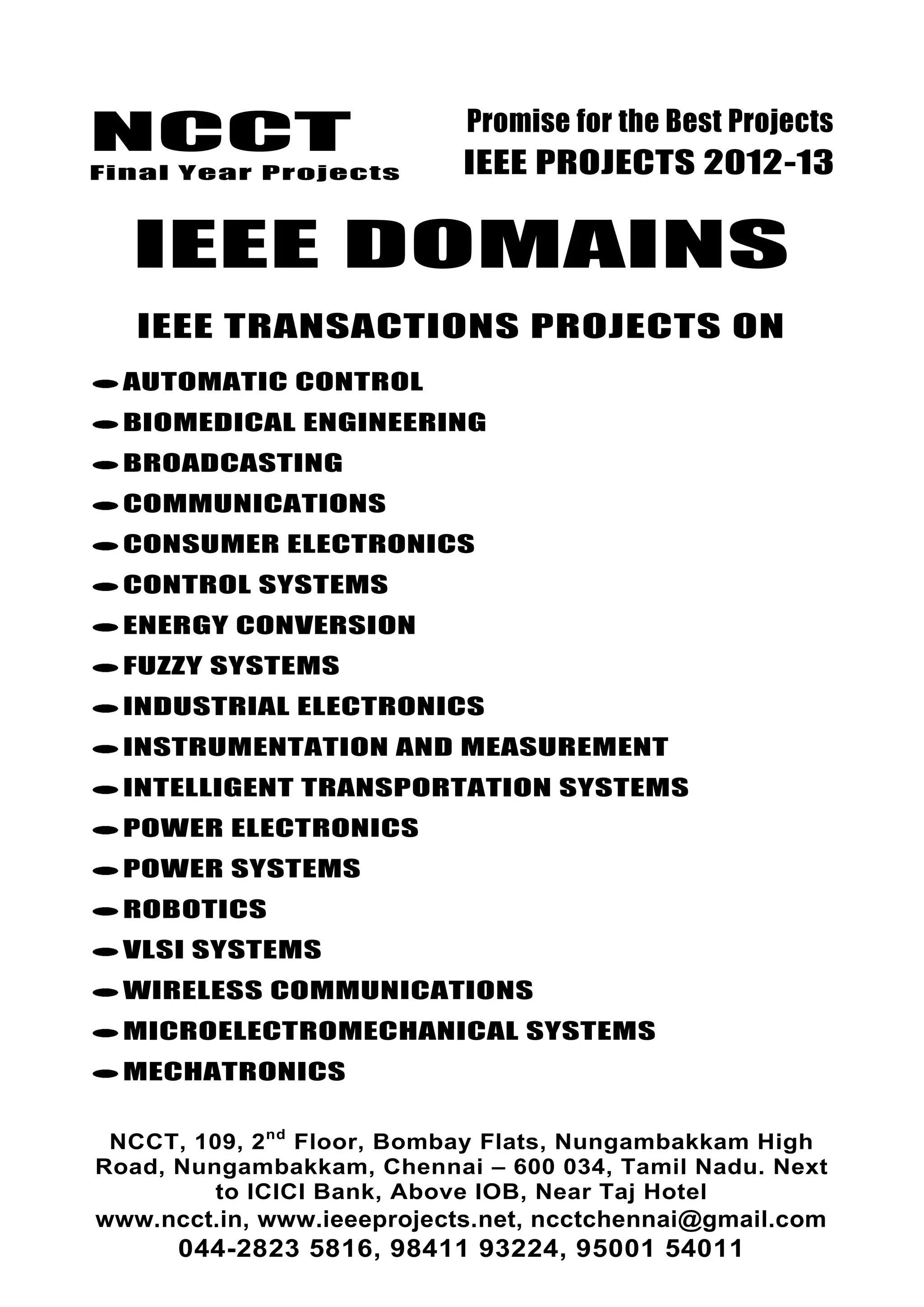 NCCT
Final Year Projects
Promise for the Best Projects
IEEE PROJECTS 2012-13
NCCT, 109, 2nd
Floor, Bombay Flats, Nungambakkam High
Road, Nungambakkam, Chennai – 600 034, Tamil Nadu. Next
to ICICI Bank, Above IOB, Near Taj Hotel
www.ncct.in, www.ieeeprojects.net, ncctchennai@gmail.com
044-2823 5816, 98411 93224, 95001 54011
IEEE DOMAINS
IEEE TRANSACTIONS PROJECTS ON
AUTOMATIC CONTROL
BIOMEDICAL ENGINEERING
BROADCASTING
COMMUNICATIONS
CONSUMER ELECTRONICS
CONTROL SYSTEMS
ENERGY CONVERSION
FUZZY SYSTEMS
INDUSTRIAL ELECTRONICS
INSTRUMENTATION AND MEASUREMENT
INTELLIGENT TRANSPORTATION SYSTEMS
POWER ELECTRONICS
POWER SYSTEMS
ROBOTICS
VLSI SYSTEMS
WIRELESS COMMUNICATIONS
MICROELECTROMECHANICAL SYSTEMS
MECHATRONICS
 