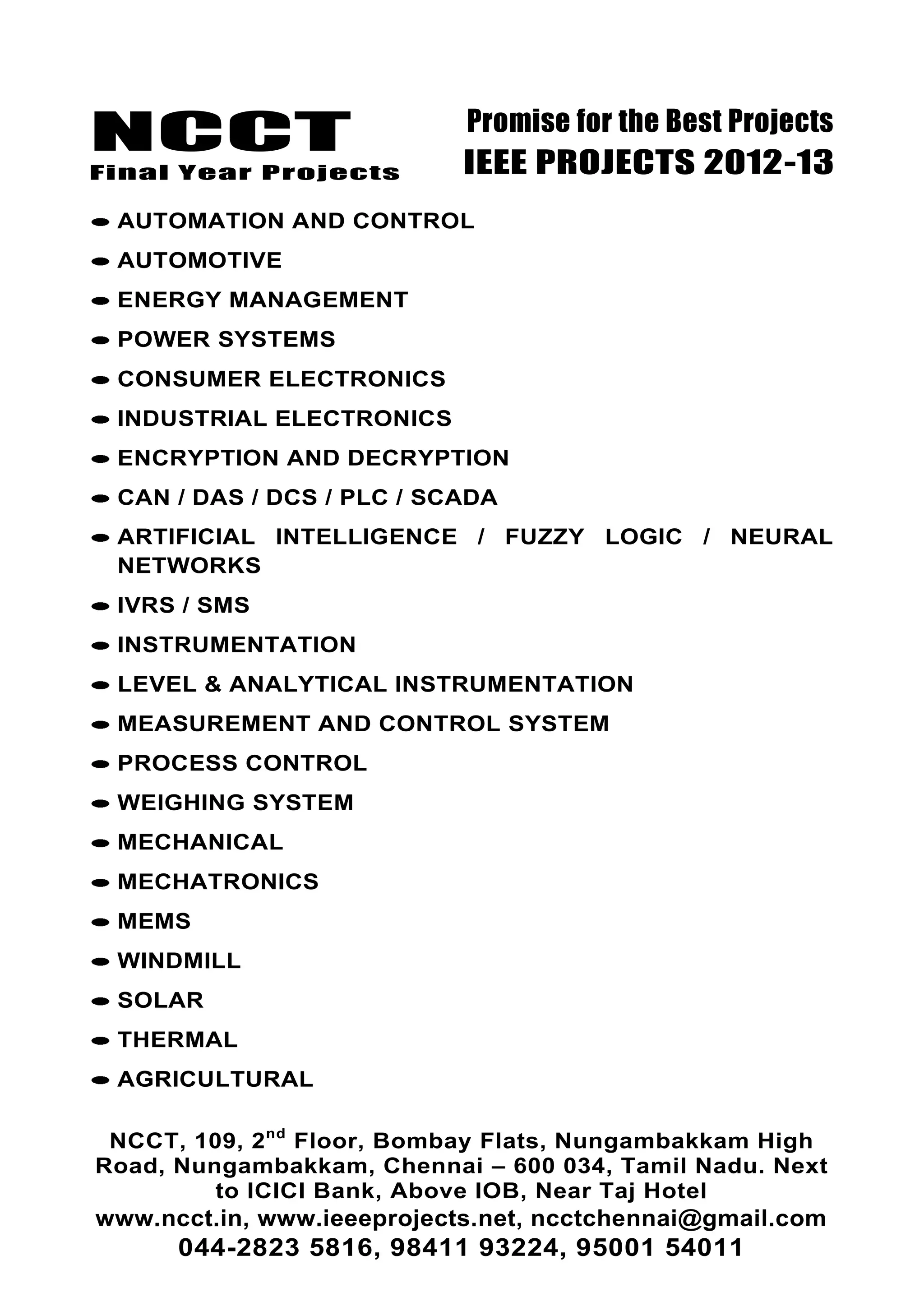 NCCT
Final Year Projects
Promise for the Best Projects
IEEE PROJECTS 2012-13
NCCT, 109, 2nd
Floor, Bombay Flats, Nungambakkam High
Road, Nungambakkam, Chennai – 600 034, Tamil Nadu. Next
to ICICI Bank, Above IOB, Near Taj Hotel
www.ncct.in, www.ieeeprojects.net, ncctchennai@gmail.com
044-2823 5816, 98411 93224, 95001 54011
AUTOMATION AND CONTROL
AUTOMOTIVE
ENERGY MANAGEMENT
POWER SYSTEMS
CONSUMER ELECTRONICS
INDUSTRIAL ELECTRONICS
ENCRYPTION AND DECRYPTION
CAN / DAS / DCS / PLC / SCADA
ARTIFICIAL INTELLIGENCE / FUZZY LOGIC / NEURAL
NETWORKS
IVRS / SMS
INSTRUMENTATION
LEVEL & ANALYTICAL INSTRUMENTATION
MEASUREMENT AND CONTROL SYSTEM
PROCESS CONTROL
WEIGHING SYSTEM
MECHANICAL
MECHATRONICS
MEMS
WINDMILL
SOLAR
THERMAL
AGRICULTURAL
 