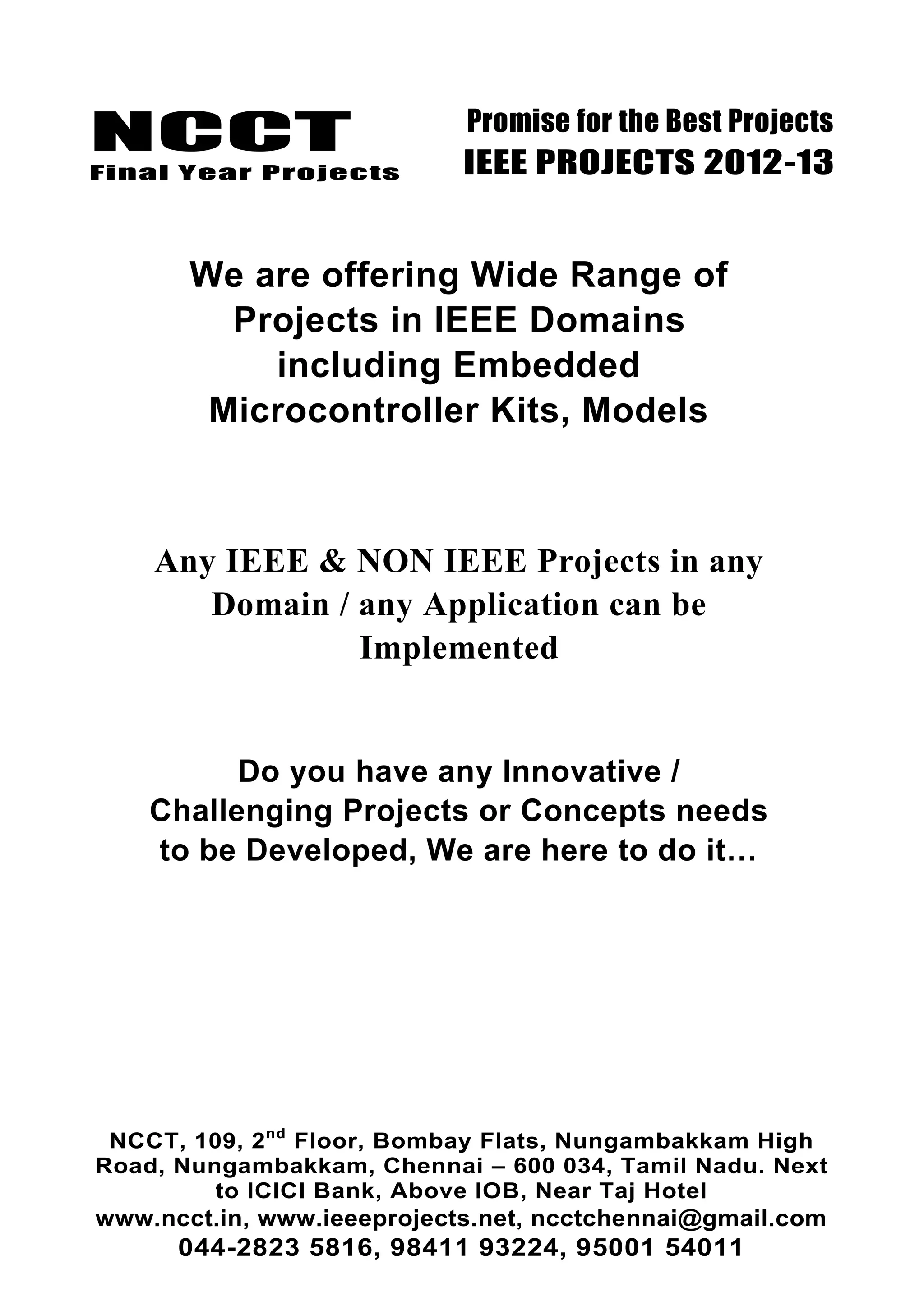 NCCT
Final Year Projects
Promise for the Best Projects
IEEE PROJECTS 2012-13
NCCT, 109, 2nd
Floor, Bombay Flats, Nungambakkam High
Road, Nungambakkam, Chennai – 600 034, Tamil Nadu. Next
to ICICI Bank, Above IOB, Near Taj Hotel
www.ncct.in, www.ieeeprojects.net, ncctchennai@gmail.com
044-2823 5816, 98411 93224, 95001 54011
We are offering Wide Range of
Projects in IEEE Domains
including Embedded
Microcontroller Kits, Models
Any IEEE & NON IEEE Projects in any
Domain / any Application can be
Implemented
Do you have any Innovative /
Challenging Projects or Concepts needs
to be Developed, We are here to do it…
 