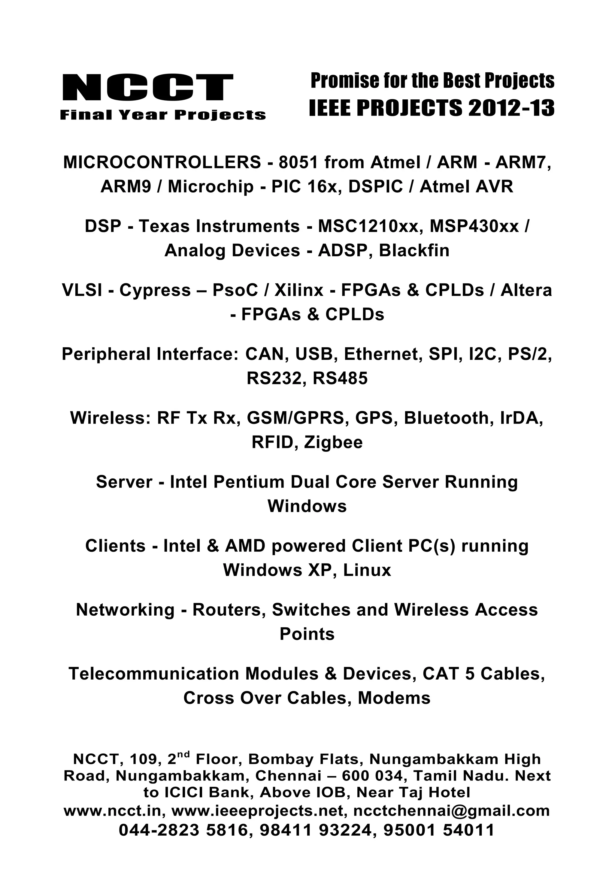 NCCT
Final Year Projects
Promise for the Best Projects
IEEE PROJECTS 2012-13
NCCT, 109, 2nd
Floor, Bombay Flats, Nungambakkam High
Road, Nungambakkam, Chennai – 600 034, Tamil Nadu. Next
to ICICI Bank, Above IOB, Near Taj Hotel
www.ncct.in, www.ieeeprojects.net, ncctchennai@gmail.com
044-2823 5816, 98411 93224, 95001 54011
MICROCONTROLLERS - 8051 from Atmel / ARM - ARM7,
ARM9 / Microchip - PIC 16x, DSPIC / Atmel AVR
DSP - Texas Instruments - MSC1210xx, MSP430xx /
Analog Devices - ADSP, Blackfin
VLSI - Cypress – PsoC / Xilinx - FPGAs & CPLDs / Altera
- FPGAs & CPLDs
Peripheral Interface: CAN, USB, Ethernet, SPI, I2C, PS/2,
RS232, RS485
Wireless: RF Tx Rx, GSM/GPRS, GPS, Bluetooth, IrDA,
RFID, Zigbee
Server - Intel Pentium Dual Core Server Running
Windows
Clients - Intel & AMD powered Client PC(s) running
Windows XP, Linux
Networking - Routers, Switches and Wireless Access
Points
Telecommunication Modules & Devices, CAT 5 Cables,
Cross Over Cables, Modems
 