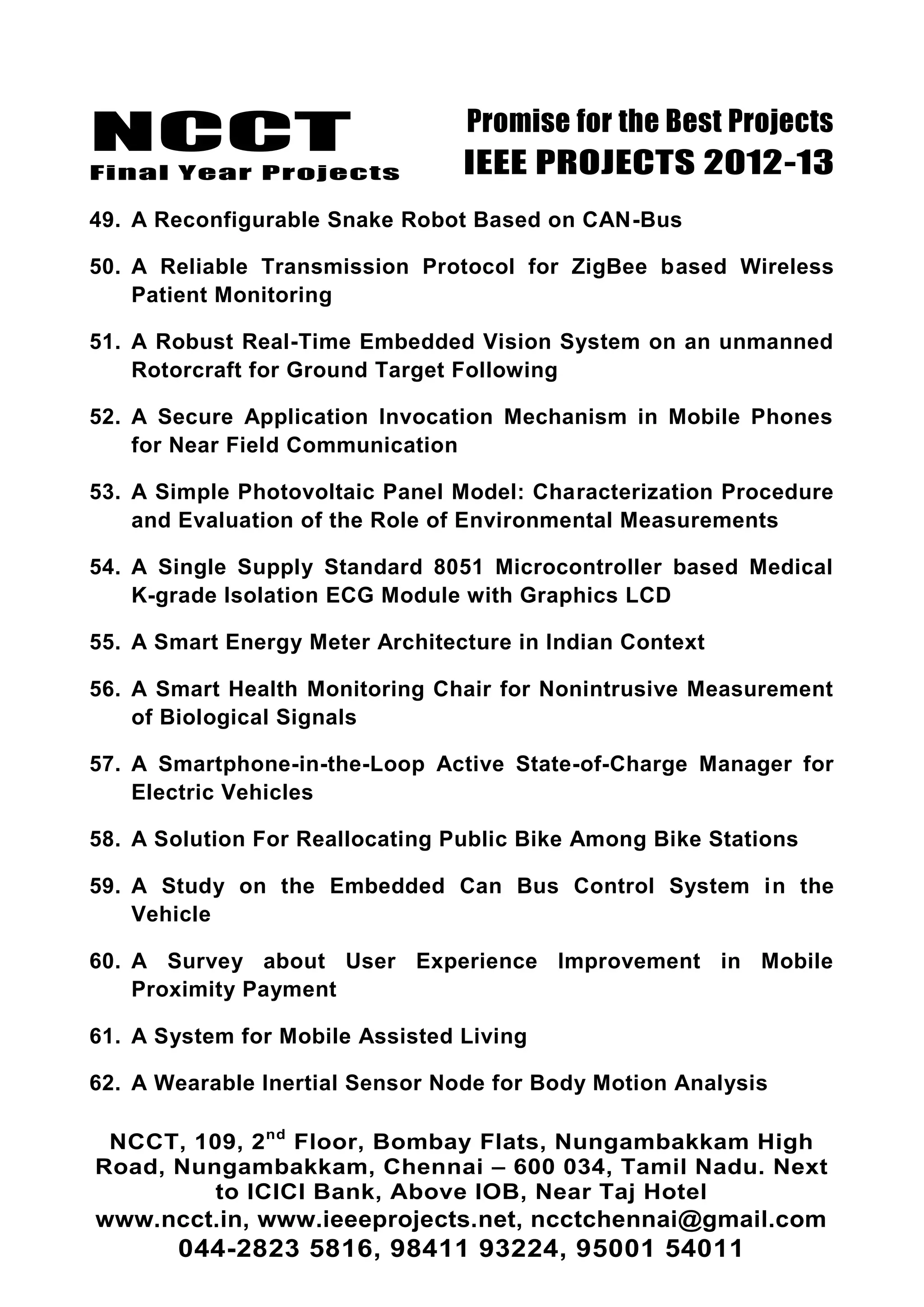 NCCT
Final Year Projects
Promise for the Best Projects
IEEE PROJECTS 2012-13
NCCT, 109, 2nd
Floor, Bombay Flats, Nungambakkam High
Road, Nungambakkam, Chennai – 600 034, Tamil Nadu. Next
to ICICI Bank, Above IOB, Near Taj Hotel
www.ncct.in, www.ieeeprojects.net, ncctchennai@gmail.com
044-2823 5816, 98411 93224, 95001 54011
49. A Reconfigurable Snake Robot Based on CAN-Bus
50. A Reliable Transmission Protocol for ZigBee based Wireless
Patient Monitoring
51. A Robust Real-Time Embedded Vision System on an unmanned
Rotorcraft for Ground Target Following
52. A Secure Application Invocation Mechanism in Mobile Phones
for Near Field Communication
53. A Simple Photovoltaic Panel Model: Characterization Procedure
and Evaluation of the Role of Environmental Measurements
54. A Single Supply Standard 8051 Microcontroller based Medical
K-grade Isolation ECG Module with Graphics LCD
55. A Smart Energy Meter Architecture in Indian Context
56. A Smart Health Monitoring Chair for Nonintrusive Measurement
of Biological Signals
57. A Smartphone-in-the-Loop Active State-of-Charge Manager for
Electric Vehicles
58. A Solution For Reallocating Public Bike Among Bike Stations
59. A Study on the Embedded Can Bus Control System in the
Vehicle
60. A Survey about User Experience Improvement in Mobile
Proximity Payment
61. A System for Mobile Assisted Living
62. A Wearable Inertial Sensor Node for Body Motion Analysis
 