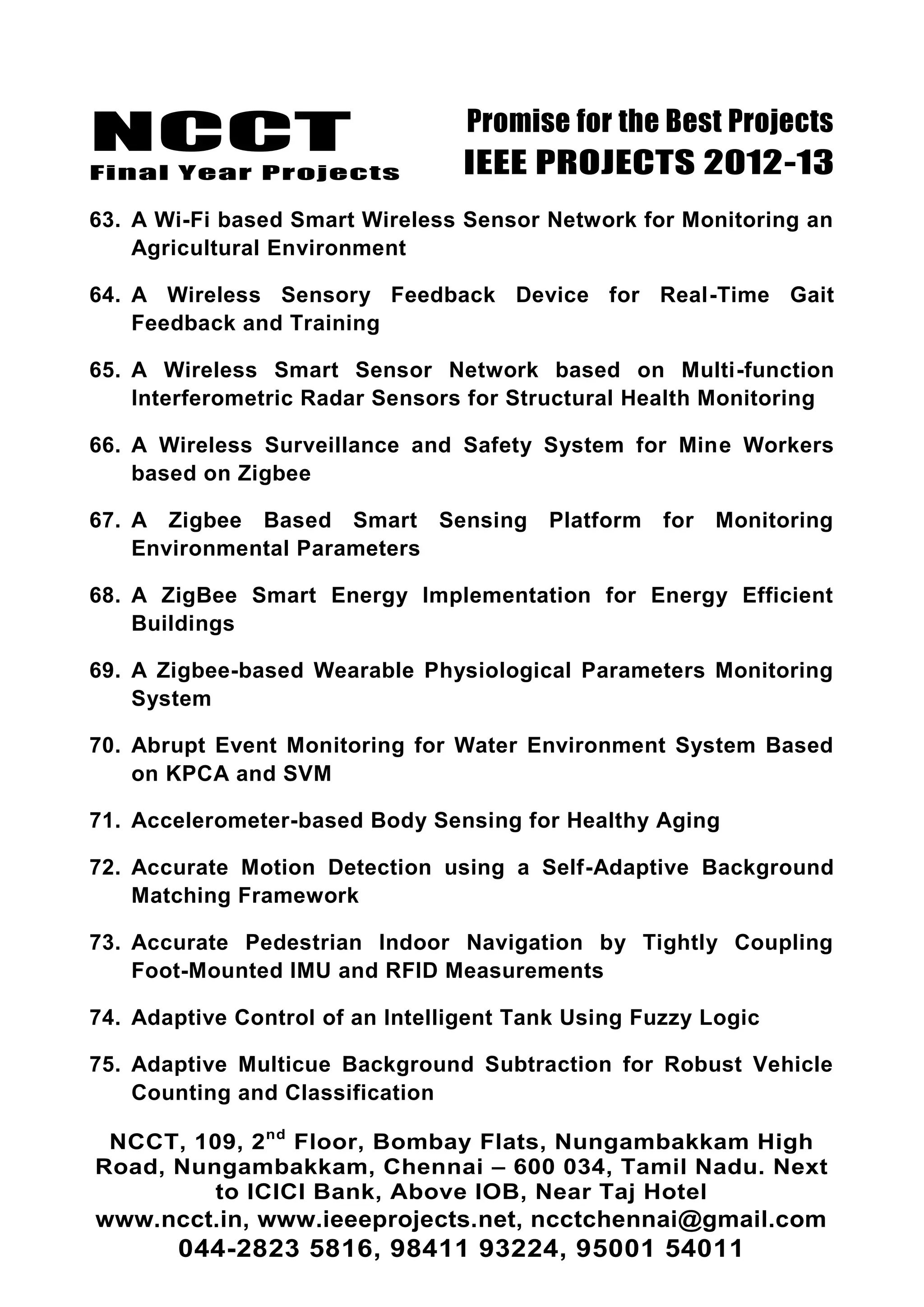 NCCT
Final Year Projects
Promise for the Best Projects
IEEE PROJECTS 2012-13
NCCT, 109, 2nd
Floor, Bombay Flats, Nungambakkam High
Road, Nungambakkam, Chennai – 600 034, Tamil Nadu. Next
to ICICI Bank, Above IOB, Near Taj Hotel
www.ncct.in, www.ieeeprojects.net, ncctchennai@gmail.com
044-2823 5816, 98411 93224, 95001 54011
63. A Wi-Fi based Smart Wireless Sensor Network for Monitoring an
Agricultural Environment
64. A Wireless Sensory Feedback Device for Real-Time Gait
Feedback and Training
65. A Wireless Smart Sensor Network based on Multi-function
Interferometric Radar Sensors for Structural Health Monitoring
66. A Wireless Surveillance and Safety System for Mine Workers
based on Zigbee
67. A Zigbee Based Smart Sensing Platform for Monitoring
Environmental Parameters
68. A ZigBee Smart Energy Implementation for Energy Efficient
Buildings
69. A Zigbee-based Wearable Physiological Parameters Monitoring
System
70. Abrupt Event Monitoring for Water Environment System Based
on KPCA and SVM
71. Accelerometer-based Body Sensing for Healthy Aging
72. Accurate Motion Detection using a Self-Adaptive Background
Matching Framework
73. Accurate Pedestrian Indoor Navigation by Tightly Coupling
Foot-Mounted IMU and RFID Measurements
74. Adaptive Control of an Intelligent Tank Using Fuzzy Logic
75. Adaptive Multicue Background Subtraction for Robust Vehicle
Counting and Classification
 