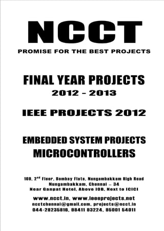NCCT
Final Year Projects
Promise for the Best Projects
IEEE PROJECTS 2012-13
NCCT, 109, 2nd
Floor, Bombay Flats, Nungambakkam High
Road, Nungambakkam, Chennai – 600 034, Tamil Nadu. Next
to ICICI Bank, Above IOB, Near Taj Hotel
www.ncct.in, www.ieeeprojects.net, ncctchennai@gmail.com
044-2823 5816, 98411 93224, 95001 54011
NCCT
Embedded System Projects
NCCTPROMISE FOR THE BEST PROJECTS
FINAL YEAR PROJECTS
2012 - 2013
IEEE PROJECTS 2012
EMBEDDED SYSTEM PROJECTS
MICROCONTROLLERS
109, 2nd
Floor, Bombay Flats, Nungambakkam High Road
Nungambakkam, Chennai – 34
Near Ganpat Hotel, Above IOB, Next to ICICI
www.ncct.in, www.ieeeprojects.net
ncctchennai@gmail.com, projects@ncct.in
044-28235816, 98411 93224, 95001 54011
 