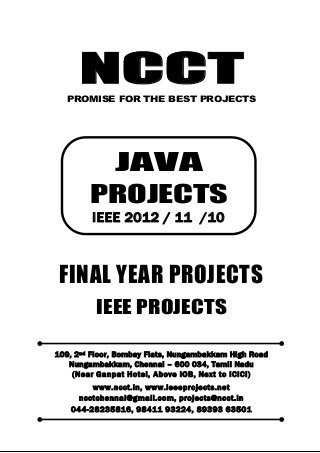 NCCT
Smarter way to do your Projects
044-2823 5816
98411 93224, 89393 63501
ncctchennai@gmail.com
JAVA PROJECTS, IEEE 2012 / 11 / 10 PROJECT TITLES
NCCT, 109, 2
nd
Floor, Bombay Flats, Nungambakkam High Road, Nungambakkam,
Chennai – 600 034, Tamil Nadu. (Next to ICICI Bank, Above IOB, Near Taj Hotel)
www.ncct.in, www.ieeeprojects.net, ncctchennai@gmail.com
1
NCCTPROMISE FOR THE BEST PROJECTS
FINAL YEAR PROJECTS
IEEE PROJECTS
109, 2nd Floor, Bombay Flats, Nungambakkam High Road
Nungambakkam, Chennai – 600 034, Tamil Nadu
(Near Ganpat Hotel, Above IOB, Next to ICICI)
www.ncct.in, www.ieeeprojects.net
ncctchennai@gmail.com, projects@ncct.in
044-28235816, 98411 93224, 89393 63501
JAVA
PROJECTS
IEEE 2012 / 11 /10
 