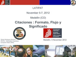 LATIPAT
                                  November 5-7, 2012
                                    Medellin (CO)
                        Citaciones : Formato, Flujo y
                                Significado


Wistre Rodriguez Del Amo                        Medellin, 5 November 2012
PD-PG - Information Acquisition
European Patent Office




                                                                            1
 