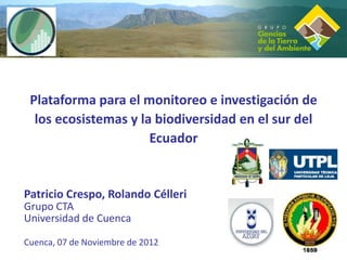Plataforma para el monitoreo e investigación de
  los ecosistemas y la biodiversidad en el sur del
                      Ecuador


Patricio Crespo, Rolando Célleri
Grupo CTA
Universidad de Cuenca

Cuenca, 07 de Noviembre de 2012
 