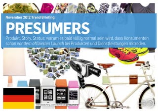 November 2012 Trend Briefing:


PRESUMERS
Produkt, Story, Status: warum es bald völlig normal sein wird, dass Konsumenten
schon vor dem offiziellen Launch bei Produkten und Dienstleistungen mitreden.




                 trendwatching.com/de/trends/presumers
 