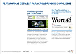 PLATAFORMAS DE MASSA PARA CROWDFUNDING (+ PROJETOS )

                                                                                                                                            One Way Street Library:
                                                                                        DemoHour: primeira                                  reubicación de una librería
                                                                                        plataforma chinesa                                  de Pekín




                                                                                        Lançada em maio de 2011 em Pequim, DemoHour         Em junho de 2012, a famosa livraria de Pequim One
                                                                                        é a primeira plataforma de crowdfunding chinesa.    Way Street Library arrecadou 37mil dólares através
                                                                                        Seguindo o modelo-padrão de outras plataformas      do DemoHour. O dinheiro foi usado para pagar
                                                                                        de crowdfunding, os criadores postam os seus        a relocação dos seus negócios para Solana, um
                                                                                        projetos que são financiados por pessoas comuns     shopping popular no centro da cidade que passou a
                                                                                        em troca de prêmios que podem ser produtos,         abrigar lançamentos de livros e leituras abertas.
                                                                                        experiências especiais ou até mesmo acesso aos
                                                                                        próprios criadores. DemoHour recolhe 10% do valor
                                                                                        total arrecadado de projetos bem sucedidos. Até
                                                                                        julho de 2012, 70 projetos foram financiados.




w w w. t r e n d w a t c h i n g . c o m / p t / t r e n d s / p r e s u m e rs   presumers      10
 