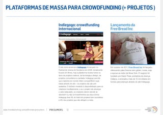 PLATAFORMAS DE MASSA PARA CROWDFUNDING (+ PROJETOS )

                                                                                        Indiegogo: crowdfunding                                     Lançamento da
                                                                                        internacional                                               Free Bread Inc




                                                                                        O site norte-americano Indiegogo foi lançado no             Em outubro de 2011, Free Bread Inc foi lançado,
                                                                                        Festival de cinema de Sundance em 2008. Inicialmente        oferecendo pães frescos sem glúten, nozes, soja
                                                                                        focado em filmes, hoje a plataforma recebe todos os         e açúcar ao redor de Nova York. O negócio foi
                                                                                        tipos de projetos criativos, de tecnologia a design, de     fundado por Karen Freer, portadora de doença
                                                                                        projetos comunitários a caridade. Indiegogo permite         Celíaca, e arrecadou mais de 10 mil dólares em
                                                                                        que criadores do mundo inteiro compartilhem suas
                                                                                                                                                    fundos para startups através do site Indiegogo.
                                                                                        ideias através do site – os projetos não são pré-
                                                                                        avaliados. O dinheiro investido é disponibilizado para os
                                                                                        criadores imediatamente, e se o projeto não alcançar
                                                                                        o valor estipulado, os criadores devem decidir se
                                                                                        devolvem ou não os investimentos aos seus donos.
                                                                                        Indiegogo leva 4% do total dos projetos bem sucedidos
                                                                                        e 9% dos projetos que não atingem a meta.




w w w. t r e n d w a t c h i n g . c o m / p t / t r e n d s / p r e s u m e rs   presumers       12
 