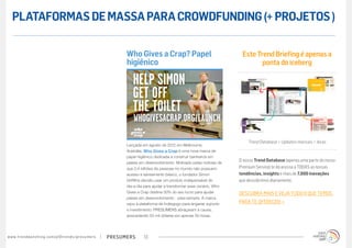 PLATAFORMAS DE MASSA PARA CROWDFUNDING (+ PROJETOS )

                                                                                        Who Gives a Crap? Papel                                  Este Trend Briefing é apenas a
                                                                                        higiênico                                                       ponta do iceberg




                                                                                                                                                    Trend Database + Updates mensais + dicas
                                                                                        Lançada em agosto de 2012 em Melbourne,
                                                                                        Austrália, Who Gives a Crap é uma nova marca de
                                                                                        papel higiênico dedicada a construir banheiros em
                                                                                                                                                O nosso Trend Database (apenas uma parte do nosso
                                                                                        países em desenvolvimento. Motivado pelas notícias de
                                                                                        que 2,4 bilhões de pessoas no mundo não possuem         Premium Service) te dá acesso a TODAS as nossas
                                                                                        acesso à saneamento básico, o fundador Simon            tendências, insights e mais de 7.000 inovações
                                                                                        Griffiths decidiu usar um produto indispensável do      que descobrimos diariamente.
                                                                                        dia-a-dia para ajudar a transformar esse cenário. Who
                                                                                        Gives a Crap destina 50% do seu lucro para ajudar       DESCUBRA MAIS E VEJA TUDO O QUE TEMOS
                                                                                        países em desenvolvimento - para sempre. A marca
                                                                                        usou a plataforma de Indiegogo para angariar suporte    PARA TE OFERECER »
                                                                                        e investimento. PRESUMERS abraçaram a causa,
                                                                                        arrecadando 50 mil dólares em apenas 50 horas.




w w w. t r e n d w a t c h i n g . c o m / p t / t r e n d s / p r e s u m e rs   presumers      13
 