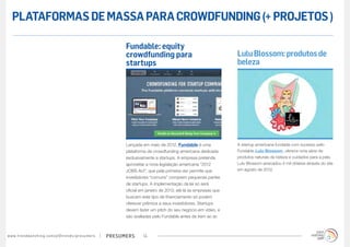 PLATAFORMAS DE MASSA PARA CROWDFUNDING (+ PROJETOS )

                                                                                        Fundable: equity
                                                                                        crowdfunding para                                    Lulu Blossom: produtos de
                                                                                        startups                                             beleza




                                                                                        Lançada em maio de 2012, Fundable é uma              A startup americana fundada com sucesso pelo
                                                                                        plataforma de crowdfunding americana dedicada        Fundable Lulu Blossom, oferece uma série de
                                                                                        exclusivamente a startups. A empresa pretende        produtos naturais de beleza e cuidados para a pele.
                                                                                        aproveitar a nova legislação americana “2012         Lulu Blossom arrecadou 4 mil dólares através do site
                                                                                        JOBS Act”, que pela primeira vez permite que         em agosto de 2012.
                                                                                        investidores “comuns” comprem pequenas partes
                                                                                        de startups. A implementação da lei só será
                                                                                        oficial em janeiro de 2013; até lá as empresas que
                                                                                        buscam este tipo de financiamento só podem
                                                                                        oferecer prêmios a seus investidores. Startups
                                                                                        devem fazer um pitch do seu negócio em vídeo, e
                                                                                        são avaliadas pelo Fundable antes de irem ao ar.



w w w. t r e n d w a t c h i n g . c o m / p t / t r e n d s / p r e s u m e rs   presumers      14
 