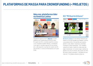 PLATAFORMAS DE MASSA PARA CROWDFUNDING (+ PROJETOS )

                                                                                        Idea.me: plataforma líder
                                                                                        na América Latina                                    Kit “Mi Huerto Urbano”




                                                                                        Lançada em agosto de 2011, Idea.me é a maior         Mi Huerto Urbano é uma startup mexicana que
                                                                                        plataforma de crowdfunding da América Latina.        oferece um kit para aqueles que desejam construir
                                                                                        Em agosto de 2012, a empresa argentina comprou       a sua própria horta. O kit permite que usuários
                                                                                        o seu competidor brasileiro Movere, consolidando     plantem rúcula, alface, manjericão, pimentões,
                                                                                        o seu lugar no mercado regional. Em seu primeiro     morangos e várias especiarias . Com cidadãos
                                                                                        ano, o site expandiu a sua base de usuários de 250   urbanos em mente, o jardim foi criado para não
                                                                                        para 25.000 e o número de financiadores de 70 para   exigir manutenção: só é preciso regar e adubar as
                                                                                        5.000.                                               plantas uma vez por semana. Até outubro de 2012,
                                                                                                                                             Mi Huerto Urbano arrecadou 7 mil dólares de sua
                                                                                                                                             meta de 17 mil dólares através do Idea.me.




w w w. t r e n d w a t c h i n g . c o m / p t / t r e n d s / p r e s u m e rs   presumers      15
 