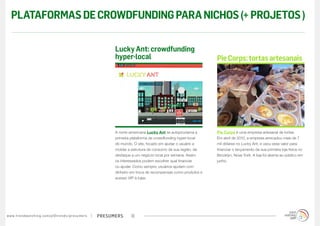 PLATAFORMAS DE CROWDFUNDING PARA NICHOS (+ PROJETOS )

                                                                                        Lucky Ant: crowdfunding
                                                                                        hyper-local                                        Pie Corps: tortas artesanais




                                                                                        A norte-americana Lucky Ant se autoproclama a      Pie Corps é uma empresa artesanal de tortas.
                                                                                        primeira plataforma de crowdfunding hyper-local    Em abril de 2012, a empresa arrecadou mais de 7
                                                                                        do mundo. O site, focado em ajudar o usuário a     mil dólares no Lucky Ant, e usou esse valor para
                                                                                        moldar a estrutura de consumo da sua região, dá    financiar o lançamento da sua primeira loja física no
                                                                                        destaque a um negócio local por semana. Assim      Brooklyn, Nova York. A loja foi aberta ao público em
                                                                                        os interessados podem escolher qual financiar      junho.
                                                                                        ou ajudar. Como sempre, usuários ajudam com
                                                                                        dinheiro em troca de recompensas como produtos e
                                                                                        acesso VIP à lojas.




w w w. t r e n d w a t c h i n g . c o m / p t / t r e n d s / p r e s u m e rs   presumers     18
 