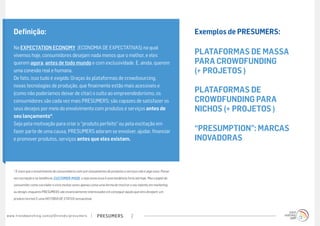 Definição:                                                                                                       Exemplos de PRESUMERS:

      Na EXPECTATION ECONOMY  (ECONOMIA DE EXPECTATIVAS) na qual
          
      vivemos hoje, consumidores desejam nada menos que o melhor, e eles                                               PLATAFORMAS DE MASSA
      querem  agora, antes de todo mundo e com exclusividade. E, ainda, querem                                         PARA CROWDFUNDING
      uma conexão real e humana.                                                                                       (+ PROJETOS )
      De fato, isso tudo é exigido. Graças às plataformas de crowdsourcing,
      novas tecnologias de produção, que finalmente estão mais acessíveis e
      (como não poderíamos deixar de citar) o culto ao empreendedorismo, os                                            PLATAFORMAS DE
      consumidores são cada vez mais PRESUMERS; são capazes de satisfazer os                                           CROWDFUNDING PARA
      seus desejos por meio do envolvimento com produtos e serviços antes de                                           NICHOS (+ PROJETOS )
      seu lançamento*.
      Seja pela motivação para criar o “produto perfeito” ou pela excitação em
      fazer parte de uma causa, PRESUMERS adoram se envolver, ajudar, financiar                                        “PRESUMPTION”: MARCAS
      e promover produtos, serviços antes que eles existam.                                                            INOVADORAS


      * É claro que o envolvimento de consumidores com pré-lançamentos de produtos e serviços não é algo novo. Pense
      em cocriação e na tendência   CUSTOMER-MADE  e veja como essa é uma tendência forte até hoje. Mas o papel do
      consumidor como cocriador é visto muitas vezes apenas como uma forma de mostrar o seu talento em marketing
      ou design, enquanto PRESUMERS são essencialmente interessados em conseguir aquilo que eles desejam: um
      produto incrível E uma HISTÓRIA DE STATUS sensacional.



w w w. t r e n d w a t c h i n g . c o m / p t / t r e n d s / p r e s u m e rs   presumers   2
 