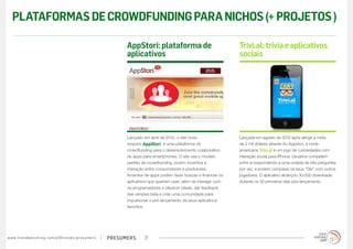 PLATAFORMAS DE CROWDFUNDING PARA NICHOS (+ PROJETOS )

                                                                                        AppStori: plataforma de                               Trivi.al: trivia e aplicativos
                                                                                        aplicativos                                           sociais




                                                                                        Lançado em abril de 2012, o site nova-                Lançada em agosto de 2012 após atingir a meta
                                                                                        iorquino AppStori  é uma plataforma de                de 2 mil dólares através do Appstori, a norte-
                                                                                        crowdfunding para o desenvolvimento colaborativo      americana Trivi.al é um jogo de curiosidades com
                                                                                        de apps para smartphones. O site usa o modelo         interação social para iPhone. Usuários competem
                                                                                        padrão de crowdfunding, porém incentiva a             entre si respondendo a uma rodada de três perguntas
                                                                                        interação entre consumidores e produtores.            por vez, e podem comparar os seus “QIs” com outros
                                                                                        Amantes de apps podem fazer buscas e financiar os     jogadores. O aplicativo alcançou 30.000 downloads
                                                                                        aplicativos que queiram usar; além de interagir com   durante os 30 primeiros dias pós-lançamento.
                                                                                        os programadores e oferecer ideias, dar feedback
                                                                                        das versões beta e criar uma comunidade para
                                                                                        impulsionar o pré-lançamento de seus aplicativos
                                                                                        favoritos.




w w w. t r e n d w a t c h i n g . c o m / p t / t r e n d s / p r e s u m e rs   presumers      21
 