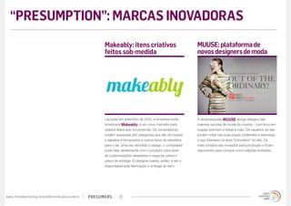 “PRESUMPTION”: MARCAS INOVADORAS
                                                                                        Makeably: itens criativos                             MUUSE: plataforma de
                                                                                        feitos sob-medida                                     novos designers de moda




                                                                                        Lançada em setembro de 2012, a empresa norte-         A dinamarquesa MUUSE abriga designs das
                                                                                        americana Makeably, é um novo mercado para            maiores escolas de moda do mundo - com foco em
                                                                                        objetos feitos sob-encomenda. Os compradores          roupas premium e feitas à mão. Os usuários do site
                                                                                        podem pesquisar por categorias que vão de roupas      podem votar nas suas peças preferidas e expressar
                                                                                        e sapatos a brinquedos e outros tipos de utensílios   o seu interesse na área “Conceitos” do site. Os
                                                                                        para o lar. Uma vez decidido o design, o comprador    mais votados são enviados para produção e ficam
                                                                                        pode falar diretamente com o produtor para fazer      disponíveis para compra como edições limitadas.
                                                                                        as customizações desejadas e negociar preço e
                                                                                        prazo de entrega. O designer passa, então, a ser o
                                                                                        responsável pela fabricação e entrega do item.




w w w. t r e n d w a t c h i n g . c o m / p t / t r e n d s / p r e s u m e rs   presumers      25
 