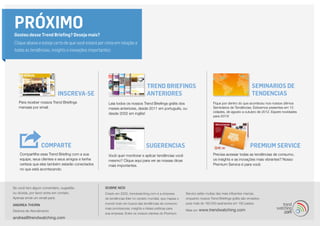 PRÓXIMO
Gostou desse Trend Briefing? Deseja mais?
Clique abaixo e esteja certo de que você estará por cima em relação a
todas as tendências, insights e inovações importantes:




                                                                                Trend Briefings                                                       SeminarIOS DE
                           INSCREVA-SE                                          ANTERIORES                                                            TENDENCIAS
   Para receber nossos Trend Briefings              Leia todos os nossos Trend Briefings grátis dos                        Fique por dentro do que aconteceu nos nossos últimos
   mensais por email.                               meses anteriores, desde 2011 em português, ou                          Seminários de Tendências. Estivemos presentes em 13
                                                    desde 2002 em inglês!                                                  cidades, de agosto a outubro de 2012. Espere novidades
                                                                                                                           para 2013!




                  COMPARTe                                                     SUGERENCIAS                                                           Premium Service
    Compartilhe esse Trend Briefing com a sua       Você quer monitorar e aplicar tendências você                          Precisa acessar todas as tendências de consumo,
    equipe, seus clientes e seus amigos e tenha     mesmo? Clique aqui para ver as nossas dicas                            os insights e as inovações mais vibrantes? Nosso
    certeza que eles também estarão conectados      mais importantes.                                                      Premium Service é para você.
    no que está acontecendo.


Se você tem algum comentário, sugestão            SOBRE NÓS
ou dúvida, por favor entre em contato.            Criado em 2002, trendwatching.com é a empresa         Service estão muitas das mais influentes marcas,
Apenas envie um email para:                       de tendências líder no cenário mundial, que mapea o   enquanto nossos Trend Briefings grátis são enviados
                                                  mundo todo em busca das tendências de consumo         para mais de 160.000 assinantes em 180 países.
ANDREA THORN
                                                  mais promissoras, insights e ideias práticas para
Diretora de Atendimento                                                                                 Mais em   www.trendwatching.com
                                                  sua empresa. Entre os nossos clientes do Premium
andrea@trendwatching.com
 