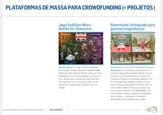 PLATAFORMAS DE MASSA PARA CROWDFUNDING (+ PROJETOS )

                                                                                        Jogo Sedition Wars -                               Roominate: brinquedo para
                                                                                        Battle for Alabaster                               garotas engenheiras




                                                                                        Sedition Wars é um jogo de terror de tabuleiro     Financiado em junho de 2012 através da Kickstarter,
                                                                                        do renomado designer de jogos e figurinista Mike   Roominate é um brinquedo para meninas com
                                                                                        McVey (do Studio McVey). Mesmo sendo um nome       o tema de engenharia. Motivada pelo fato de que
                                                                                        estabelecido no mundo dos games, em junho de       menos de 11% dos engenheiros no mundo são
                                                                                        2012, McVey usou crowdfunding para financiar a     mulheres, a designer de brinquedos Maykah criou
                                                                                        pré-produção e criou um buzz ao redor do pré-      um kit de peças de madeira e circuitos com as
                                                                                        lançamento. Sedition Wars arrecadou 950 mil        quais a criança pode projetar, construir e criar um
                                                                                        dólares.                                           circuito elétrico (além de decorar, é claro) o seu
                                                                                                                                           próprio quarto interativo. Os PRESUMERS, que
                                                                                                                                           compartilham o desejo de Maykah de igualdade
                                                                                                                                           entre os sexos – e adoraram o brinquedo –
                                                                                                                                           arrecadaram 85 mil dólares para o projeto.




w w w. t r e n d w a t c h i n g . c o m / p t / t r e n d s / p r e s u m e rs   presumers      7
 
