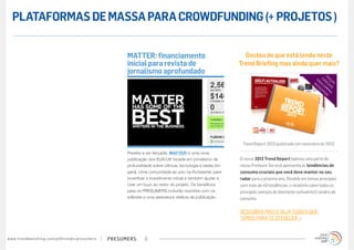 PLATAFORMAS DE MASSA PARA CROWDFUNDING (+ PROJETOS )


                                                                                        MATTER: financiamento                                   Gostou do que está lendo neste
                                                                                        inicial para revista de                               Trend Briefing mas ainda quer mais?
                                                                                        jornalismo aprofundado                                                                                      PR
                                                                                                                                                                                           PA ESP EÇ
                                                                                                                                                                                                        O
                                                                                                                                                                                        A N R A EC I S
                                                                                                                                                                                           T E CO AIS
                                                                                                                                                                                              C I MP
                                                                                                                                                                                                 PA R
                                                                                                                                                                                                   DA A
                                                                                                                                                                                                     !




                                                                                                                                               Trend Report 2013 (publicado em novembro de 2012)
                                                                                        Prestes a ser lançada, MATTER é uma nova
                                                                                        publicação dos EUA/UK focada em jornalismo de         O nosso 2013 Trend Report (apenas uma parte do
                                                                                        profundidade sobre ciência, tecnologia e ideias em    nosso Premium Service) apresenta as tendências de
                                                                                        geral. Uma comunidade se uniu na Kickstarter para     consumo cruciais que você deve manter no seu
                                                                                        incentivar o investimento inicial e também ajudar a   radar para o próximo ano. Dividido em temas principais
                                                                                        criar um buzz ao redor do projeto. Os benefícios      com mais de 40 tendências, o relatório cobre todos os
                                                                                        para os PRESUMERS incluirão reuniões com os           principais avanços do (bastante turbulento!) cenário de
                                                                                        editores e uma assinatura vitalícia da publicação.    consumo.

                                                                                                                                              DESCUBRA MAIS E VEJA TUDO O QUE
                                                                                                                                              TEMOS PARA TE OFERECER »


w w w. t r e n d w a t c h i n g . c o m / p t / t r e n d s / p r e s u m e rs   presumers      8
 