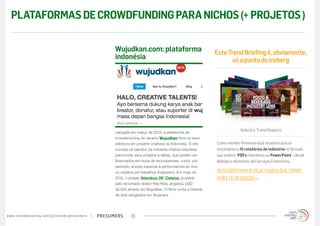 presumerswww.trendwatching.com/pt/trends/presumers 20
Lançada em março de 2012, a plataforma de
crowdsourcing de Jacarta Wujudkan foca os seus
esforços em projetos criativos na Indonésia. O site
convida os talentos da indústria criativa indonésia
para enviar seus projetos e ideias, que podem ser
financiados em troca de recompensas, como, por
exemplo, acesso especial à performances ao vivo
ou créditos em trabalhos finalizados. Em maio de
2012, o projeto Atambua 39° Celsius, postado
pelo renomado diretor Rira Riza, angariou USD
32.000 através do Wujudkan. O filme conta a história
de dois refugiados em Atuamba.
Wujudkan.com: plataforma
indonésia
EsteTrendBriefingé,obviamente,
sóapontadoiceberg
Industry Trend Reports
Como membro Premium você receberá acesso
instantâneo a 15 relatórios de indústria no formato
que preferir: PDFs interativos ou PowerPoint – desde
Bebidas e Alimentos até Serviços Financeiros.
DESCUBRA MAIS E VEJA TUDO O QUE TEMOS
PARA TE OFERECER »
PLATAFORMASDECROWDFUNDINGPARANICHOS(+PROJETOS)
 