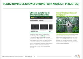 presumerswww.trendwatching.com/pt/trends/presumers 22
The Importance of Being Open é uma comédia
dramática de 22 minutos sobre uma relação
poliamorosa. O projeto pretende arrecadar 10 mil
dólares através do Offbeatr. O criador do projeto
alega que sua intenção é produzir um filme que
seja sexualmente explícito, mas com personagens
convincentes e interessantes.
Lançada em agosto de 2012, a plataforma de
crowdfunding californiana, Offbeatr possibilita
o financiamento de projetos para a indústria de
entretenimento adulto. Diretores dos projetos podem
postar detalhes do conteúdo que querem produzir,
e entusiastas colaboram com investimentos em
troca de recompensas. Todos os projetos propostos
devem ser produtos digitais, disponíveis para
download caso o projeto tenha sucesso e seja
produzido.
Filme“TheImportanceof
BeingOpen”
Offbeatr: plataforma de
entretenimento adulto
PLATAFORMASDECROWDFUNDINGPARANICHOS(+PROJETOS)
 