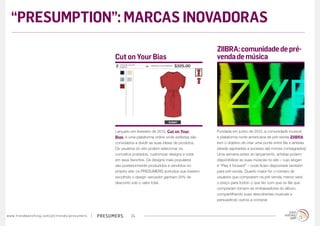 presumerswww.trendwatching.com/pt/trends/presumers 24
Fundada em junho de 2012, a comunidade musical
e plataforma norte-americana de pré-venda ZIIBRA
tem o objetivo de criar uma ponte entre fãs e artistas
(desde aspirantes a sucesso até nomes consagrados)
Uma semana antes do lançamento, artistas podem
disponibilizar as suas músicas no site – cujo slogan
é “Play it forward” – onde ficam disponíveis também
para pré-venda. Quanto maior for o número de
usuários que comprarem na pré-venda, menor será
o preço para todos: o que faz com que os fãs que
compraram tornem-se embaixadores do álbum,
compartilhando suas descobertas musicais e
persuadindo outros a comprar.
Lançado em fevereiro de 2012, Cut on Your
Bias, é uma plataforma online onde estilistas são
convidados a dividir as suas ideias de produtos.
Os usuários do site podem selecionar os
conceitos postados, customizar designs e votar
em seus favoritos. Os designs mais populares
são posteriormente produzidos e vendidos no
próprio site: os PRESUMERS sortudos que tiverem
escolhido o design vencedor ganham 25% de
desconto sob o valor total.
ZIIBRA:comunidadedepré-
vendademúsicaCut on Your Bias
“PRESUMPTION”: MARCAS INOVADORAS
 