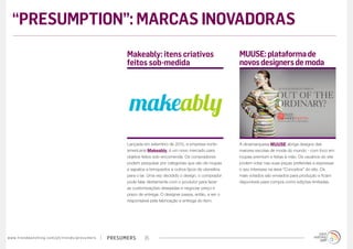 presumerswww.trendwatching.com/pt/trends/presumers 25
A dinamarquesa MUUSE abriga designs das
maiores escolas de moda do mundo - com foco em
roupas premium e feitas à mão. Os usuários do site
podem votar nas suas peças preferidas e expressar
o seu interesse na área “Conceitos” do site. Os
mais votados são enviados para produção e ficam
disponíveis para compra como edições limitadas.
Lançada em setembro de 2012, a empresa norte-
americana Makeably, é um novo mercado para
objetos feitos sob-encomenda. Os compradores
podem pesquisar por categorias que vão de roupas
e sapatos a brinquedos e outros tipos de utensílios
para o lar. Uma vez decidido o design, o comprador
pode falar diretamente com o produtor para fazer
as customizações desejadas e negociar preço e
prazo de entrega. O designer passa, então, a ser o
responsável pela fabricação e entrega do item.
MUUSE:plataformade
novosdesignersdemoda
Makeably: itens criativos
feitos sob-medida
“PRESUMPTION”: MARCAS INOVADORAS
 