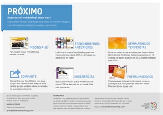 INSCREVA-SE
Premium Service
Trend Briefings
ANTERIORES
SeminarIOS DE
TENDENCIAS
SUGERENCIAS
PRÓXIMOGostou desse Trend Briefing? Deseja mais?
Clique abaixo e esteja certo de que você estará por cima em relação a
todas as tendências, insights e inovações importantes:
COMPARTe
Para receber nossos Trend Briefings
mensais por email.
Leia todos os nossos Trend Briefings grátis dos
meses anteriores, desde 2011 em português, ou
desde 2002 em inglês!
Fique por dentro do que aconteceu nos nossos últimos
Seminários de Tendências. Estivemos presentes em 13
cidades, de agosto a outubro de 2012. Espere novidades
para 2013!
Precisa acessar todas as tendências de consumo,
os insights e as inovações mais vibrantes? Nosso
Premium Service é para você.
Você quer monitorar e aplicar tendências você
mesmo? Clique aqui para ver as nossas dicas
mais importantes.
Compartilhe esse Trend Briefing com a sua
equipe, seus clientes e seus amigos e tenha
certeza que eles também estarão conectados
no que está acontecendo.
Se você tem algum comentário, sugestão
ou dúvida, por favor entre em contato.
Apenas envie um email para:
ANDREA THORN
Diretora de Atendimento
andrea@trendwatching.com
SOBRE NÓS
Criado em 2002, trendwatching.com é a empresa
de tendências líder no cenário mundial, que mapea o
mundo todo em busca das tendências de consumo
mais promissoras, insights e ideias práticas para
sua empresa. Entre os nossos clientes do Premium
Service estão muitas das mais influentes marcas,
enquanto nossos Trend Briefings grátis são enviados
para mais de 160.000 assinantes em 180 países.
Mais em www.trendwatching.com
 