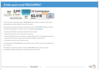 presumerswww.trendwatching.com/pt/trends/presumers 5
Então quem está PRESUMING?
Como você verá nos exemplos abaixo, PRESUMERS vêm de todos os cantos do mundo e são
apaixonados por qualquer espécie de produtos e serviços.
Mas ainda assim é possível esboçar um perfil de quem são os PRESUMERS, baseado em dados
de usuários da Kickstarter em setembro de 2012, coletados pela Quantcast:
•	Usuários da Kickstarter são predominantemente homens (62%).
•	50% têm entre 18 e 34 anos, e 20% entre 34 e 44 anos.
•	Quase metade (48%) possui nível superior, enquanto apenas 30,5% dos estudantes americanos
acima de 25 anos têm um diploma. (Fonte: US Census Bureau, fevereiro 2012)
•	45% ganham acima de 50 mil dólares por ano.
Em outras palavras, PRESUMERS são consumidores comuns. Talvez um pouco mais educados do
que a maioria. ;-)
Não esqueça: consumidores estão se tornando PRESUMERS todos os dias: nós vamos
acompanhar a evolução desse perfil e você também deve ficar de olho!
 