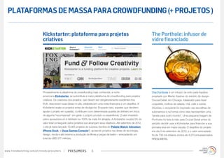presumerswww.trendwatching.com/pt/trends/presumers 6
Provavelmente a plataforma de crowdfunding mais conhecida, a norte-
americana Kickstarter, se autointitula a maior plataforma de crowdfunding para projetos
criativos. Os criadores dos projetos, que devem ser obrigatoriamente residentes dos
EUA, descrevem suas ideias no site, estabelecem uma meta financeira e um deadline. A
Kickstarter avalia os projetos antes de divulgá-los. Enquanto isso, aqueles que decidem
apoiar o projeto em questão, contribuem com determinada quantia de dinheiro em troca
de alguma “recompensa”: em geral, o próprio produto ou experiência. O valor investido
pelos apoiadores só é debitado se 100% da meta for atingida. A Kickstarter recebe 5% do
valor total conseguido pelos projetos que alcançam seus objetivos. Até setembro de 2012,
o site já havia lançado 73.065 projetos de sucesso (lembra do Pebble Watch, Elevation
iPhone Dock, e Ouya Games Console?), apoiando projetos nas áreas de tecnologia,
design, moda e até mesmo a produção de filmes e peças de teatro – arrecadando um
total de USD 377 milhões.
Kickstarter: plataforma para projetos
criativos
The Porthole é um infusor de vidro para líquidos
projetado por Martin Kastner do estúdio de design
Crucial Detail, em Chicago. Idealizado para fazer
coquetéis, molhos de salada, chá, café e outras
infusões, o recipiente foi inspirado nas escotilhas de
submarinos e na forma como elas representam uma
“janela para outro mundo”. Uma pequena tiragem de
Portholes foi feita à mão pela Crucial Detail antes do
estúdio decidir usar a Kickstarter para financiar a sua
primeira leva em maior escala. O deadline do projeto
era dia 4 de setembro de 2012, e o valor arrecadado
foi de 736 mil dólares vindos de 4.270 entusiasmados
PRESUMERS.
The Porthole: infusor de
vidro financiado
PLATAFORMASDEMASSAPARACROWDFUNDING(+PROJETOS)
 