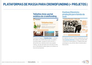 presumerswww.trendwatching.com/pt/trends/presumers 9
Em setembro de 2012, a banda cingapuriana de rock
indie Cashew Chemists conseguiu arrecadar SGD
1.135,00 de 40 financiadores no Togather.Asia para
a produção do seu primeiro álbum, previsto para o
final de 2012.
O portal de Cingapura ToGather.Asia é o primeiro
site asiático de crowdfunding focado em projetos
na própria região. Lançado em julho de 2012, o
site permite que criadores enviem seus projetos
criativos, que são aprovados pelo site antes de irem
ao ar. Financiadores podem apoiar com dinheiro em
troca de recompensas.
Cashew Chemists:
produção para banda de
rock
ToGather.Asia: portal
asiático de crowdfunding
PLATAFORMASDEMASSAPARACROWDFUNDING(+PROJETOS)
 