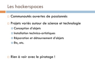 Les hackerspaces
¨    Communautés ouvertes de passionnés
¨    Projets variés autour de science et technologie
      ¤  Conception    d’objets
      ¤  Installation technico-artistiques

      ¤  Réparation et détournement d’objets
      ¤  Etc, etc.




¨    Rien à voir avec le piratage !
 