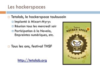 Les hackerspaces
¨    Tetalab, le hackerspace toulousain
      ¤  Implanté  à Mixart-Myrys
      ¤  Réunion tous les mercredi soir
      ¤  Participation à la Novela,
          Empreintes numériques, etc.


¨    Tous les ans, festival THSF


          http://tetalab.org
 