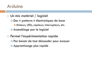 Arduino
¨    Un mix matériel / logiciel
      ¤  Des   « patterns » électroniques de base
         n  Moteurs,   LEDs, capteurs, interrupteurs, etc.
      ¤  Assemblage       par le logiciel

¨    Permet l’expérimentation rapide
      ¤  Pasbesoin de tout déssouder pour essayer
      ¤  Apprentissage plus rapide
 