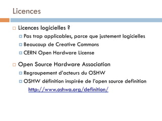 Licences
¨    Licences logicielles ?
      ¤  Pastrop applicables, parce que justement logicielles
      ¤  Beaucoup de Creative Commons

      ¤  CERN Open Hardware License

¨    Open Source Hardware Association
      ¤  Regroupement d’acteurs du OSHW
      ¤  OSHW définition inspirée de l’open source definition

           http://www.oshwa.org/definition/
 