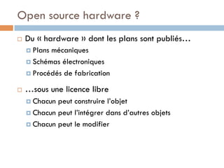 Open source hardware ?
¨    Du « hardware » dont les plans sont publiés…
      ¤  Plansmécaniques
      ¤  Schémas électroniques

      ¤  Procédés de fabrication

¨    …sous une licence libre
      ¤  Chacun peut construire l’objet
      ¤  Chacun peut l’intégrer dans d’autres objets

      ¤  Chacun peut le modifier
 
