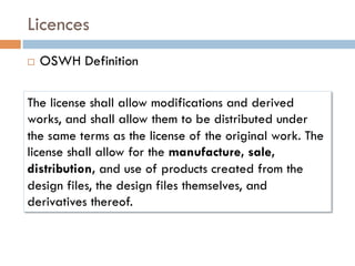 Licences
¨    OSWH Definition

The license shall allow modifications and derived
works, and shall allow them to be distributed under
the same terms as the license of the original work. The
license shall allow for the manufacture, sale,
distribution, and use of products created from the
design files, the design files themselves, and
derivatives thereof.
 