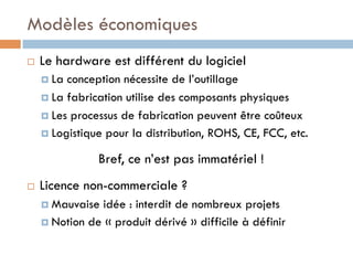 Modèles économiques
¨    Le hardware est différent du logiciel
      ¤  La conception nécessite de l’outillage
      ¤  La fabrication utilise des composants physiques

      ¤  Les processus de fabrication peuvent être coûteux
      ¤  Logistique pour la distribution, ROHS, CE, FCC, etc.

                  Bref, ce n’est pas immatériel !
¨    Licence non-commerciale ?
      ¤  Mauvaise idée : interdit de nombreux projets
      ¤  Notion de « produit dérivé » difficile à définir
 