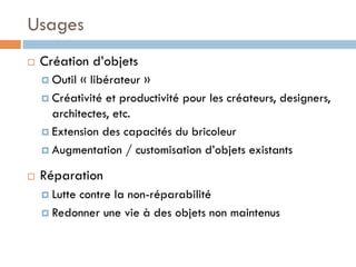 Usages
¨    Création d’objets
      ¤  Outil « libérateur »
      ¤  Créativité et productivité pour les créateurs, designers,
          architectes, etc.
      ¤  Extension des capacités du bricoleur

      ¤  Augmentation / customisation d’objets existants

¨    Réparation
      ¤  Lutte
              contre la non-réparabilité
      ¤  Redonner une vie à des objets non maintenus
 