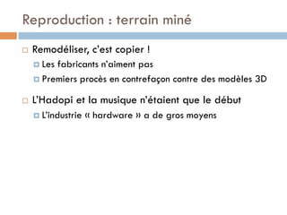 Reproduction : terrain miné
¨    Remodéliser, c’est copier !
      ¤  Lesfabricants n’aiment pas
      ¤  Premiers procès en contrefaçon contre des modèles 3D

¨    L’Hadopi et la musique n’étaient que le début
      ¤  L’industrie   « hardware » a de gros moyens
 