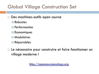 Global Village Construction Set
¨    Des machines-outils open source
      ¤  Robustes

      ¤  Performantes

      ¤  Economiques
      ¤  Modulaires

      ¤  Réparables

¨    Le nécessaire pour construire et faire fonctionner un
      village moderne !

                     http://opensourceecology.org
 