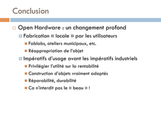 Conclusion
¨    Open Hardware : un changement profond
      ¤  Fabrication     « locale » par les utilisateurs
        n  Fablabs,
                   ateliers municipaux, etc.
        n  Réappropriation de l’objet

      ¤  Impératifs   d’usage avant les impératifs industriels
        n  Privilégierl’utilité sur la rentabilité
        n  Construction d’objets vraiment adaptés
        n  Réparabilité, durabilité
        n  Ca n’interdit pas le « beau » !
 