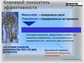 11
Ключевой показатель эффективности (KPI) - это
индикатор (измеритель), используемый для
определения того, насколько цель достигнута.
Measurable – измеримые цели
Time-bound – определенные во времени
Дословный перевод:
«Ключевой измеритель
исполнения»
www.HR-director.ru
 