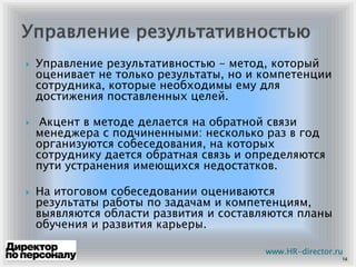 Управление результативностью - метод, который
оценивает не только результаты, но и компетенции
сотрудника, которые необходимы ему для
достижения поставленных целей.
Акцент в методе делается на обратной связи
менеджера с подчиненными: несколько раз в год
организуются собеседования, на которых
сотруднику дается обратная связь и определяются
пути устранения имеющихся недостатков.
На итоговом собеседовании оцениваются
результаты работы по задачам и компетенциям,
выявляются области развития и составляются планы
обучения и развития карьеры.
14
www.HR-director.ru
 