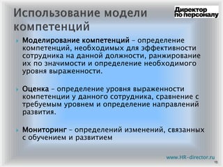Моделирование компетенций – определение
компетенций, необходимых для эффективности
сотрудника на данной должности, ранжирование
их по значимости и определение необходимого
уровня выраженности.
Оценка – определение уровня выраженности
компетенции у данного сотрудника, сравнение с
требуемым уровнем и определение направлений
развития.
Мониторинг – определений изменений, связанных
с обучением и развитием
15
www.HR-director.ru
 